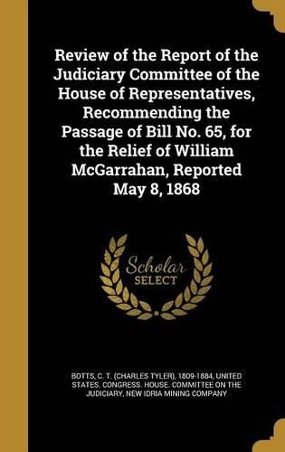 Cover image for Review of the Report of the Judiciary Committee of the House of Representatives, Recommending the Passage of Bill No. 65, for the Relief of William McGarrahan, Reported May 8, 1868