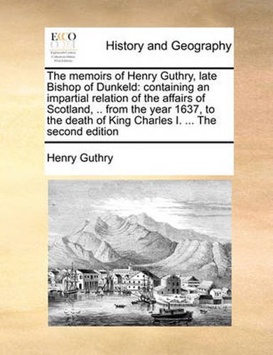 Cover image for The Memoirs of Henry Guthry, Late Bishop of Dunkeld: Containing an Impartial Relation of the Affairs of Scotland, .. from the Year 1637, to the Death of King Charles I. ... the Second Edition