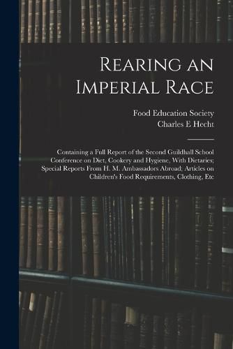 Cover image for Rearing an Imperial Race; Containing a Full Report of the Second Guildhall School Conference on Diet, Cookery and Hygiene, With Dietaries; Special Reports From H. M. Ambassadors Abroad; Articles on Children's Food Requirements, Clothing, Etc