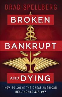 Cover image for Broken, Bankrupt, and Dying: How to Solve the Great American Healthcare Rip-off