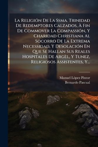 Cover image for La Religi N de La Ssma. Trinidad de Redemptores Calzados, Fin de Commover La Compassi N, y Charidad Christiana Al Socorro de La Extrema Necessidad, y Desolaci N En Que Se Hallan Sus Reales Hospitales de Arg L, y Tunez, Religiosos Assistentes, Y...