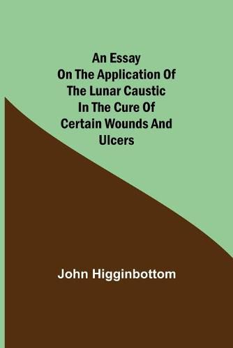 Cover image for An Essay on the Application of the Lunar Caustic in the Cure of Certain Wounds and Ulcers