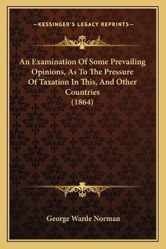 Cover image for An Examination of Some Prevailing Opinions, as to the Pressure of Taxation in This, and Other Countries (1864)