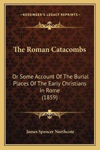 Cover image for The Roman Catacombs: Or Some Account of the Burial Places of the Early Christians in Rome (1859)