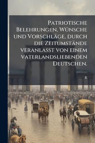 Cover image for Patriotische Belehrungen, Wnsche Und Vorschlge: Durch Die Zeitumstnde Veranlasst