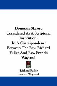 Cover image for Domestic Slavery Considered as a Scriptural Institution: In a Correspondence Between the REV. Richard Fuller and REV. Francis Wayland