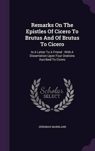 Cover image for Remarks on the Epistles of Cicero to Brutus and of Brutus to Cicero: In a Letter to a Friend: With a Dissertation Upon Four Orations Ascribed to Cicero