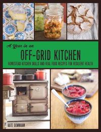 Cover image for A Year in an Off-Grid Kitchen: Homestead Kitchen Skills and Real Food Recipes for Resilient Health