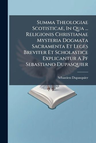 Cover image for Summa Theologiae Scotisticae, in Qua ... Religionis Christianae Mysteria Dogmata Sacramenta Et Leges Breviter Et Scholastice Explicantur a Pf Sebastiano Dupasquier