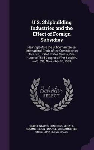Cover image for U.S. Shipbuilding Industries and the Effect of Foreign Subsidies: Hearing Before the Subcommittee on International Trade of the Committee on Finance, United States Senate, One Hundred Third Congress, First Session, on S. 990, November 18, 1993