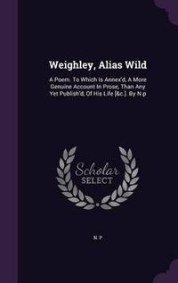 Cover image for Weighley, Alias Wild: A Poem. to Which Is Annex'd, a More Genuine Account in Prose, Than Any Yet Publish'd, of His Life [&C.]. by N.P