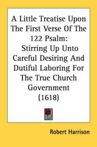 Cover image for A Little Treatise Upon the First Verse of the 122 Psalm: Stirring Up Unto Careful Desiring and Dutiful Laboring for the True Church Government (1618)