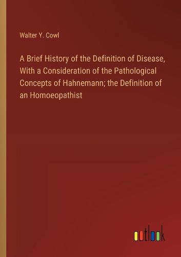 Cover image for A Brief History of the Definition of Disease, With a Consideration of the Pathological Concepts of Hahnemann; the Definition of an Homoeopathist