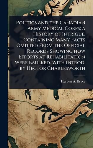 Cover image for Politics and the Canadian Army Medical Corps; a History of Intrigue, Containing Many Facts Omitted From the Official Records Showing how Efforts at Rehabilitation Were Baulked. With Introd. by Hector Charlesworth