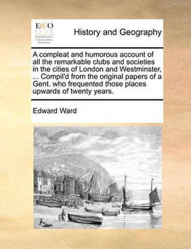 Cover image for A Compleat and Humorous Account of All the Remarkable Clubs and Societies in the Cities of London and Westminster, ... Compil'd from the Original Papers of a Gent. Who Frequented Those Places Upwards of Twenty Years.