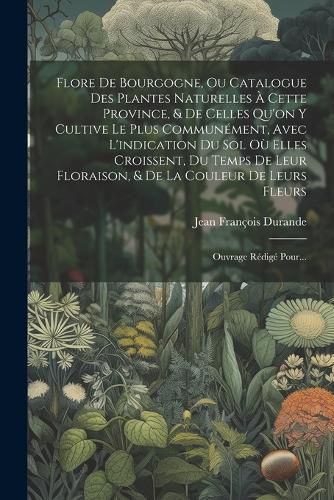 Cover image for Flore De Bourgogne, Ou Catalogue Des Plantes Naturelles A Cette Province, & De Celles Qu'on Y Cultive Le Plus Communement, Avec L'indication Du Sol Ou Elles Croissent, Du Temps De Leur Floraison, & De La Couleur De Leurs Fleurs