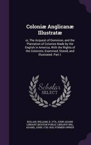 Cover image for Coloniae Anglicanae Illustratae: Or, the Acquest of Dominion, and the Plantation of Colonies Made by the English in America, with the Rights of the Colonists, Examined, Stated, and Illustrated. Part I.