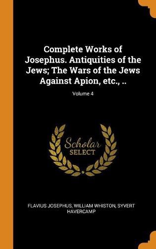 Cover image for Complete Works of Josephus. Antiquities of the Jews; The Wars of the Jews Against Apion, Etc., ..; Volume 4