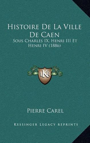 Histoire de La Ville de Caen: Sous Charles IX, Henri III Et Henri IV (1886)