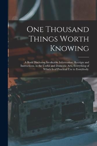 Cover image for One Thousand Things Worth Knowing: a Book Disclosing Invaluable Information, Receipts and Instructions, in the Useful and Domestic Arts, Everything of Which is of Practical Use to Everybody.