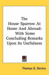 Cover image for The House Sparrow at Home and Abroad: With Some Concluding Remarks Upon Its Usefulness