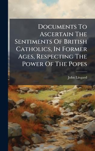 Cover image for Documents To Ascertain The Sentiments Of British Catholics, In Former Ages, Respecting The Power Of The Popes