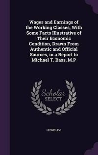 Cover image for Wages and Earnings of the Working Classes, with Some Facts Illustrative of Their Economic Condition, Drawn from Authentic and Official Sources, in a Report to Michael T. Bass, M.P