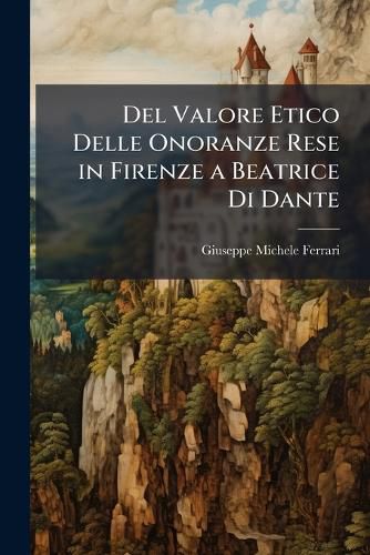 Cover image for del Valore Etico Delle Onoranze Rese in Firenze a Beatrice Di Dante: Il D-- IX Giugno MDCCCXC, VI Centenario Di Sua Morte