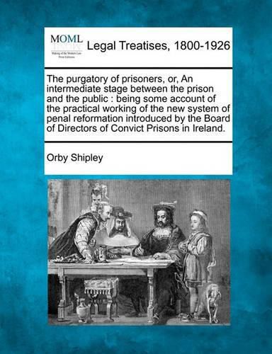 Cover image for The Purgatory of Prisoners, Or, an Intermediate Stage Between the Prison and the Public: Being Some Account of the Practical Working of the New System of Penal Reformation Introduced by the Board of Directors of Convict Prisons in Ireland.