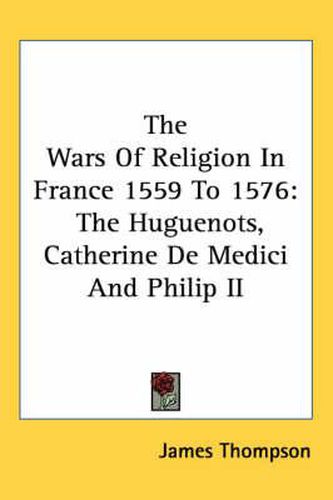 The Wars Of Religion In France 1559 To 1576: The Huguenots, Catherine De Medici And Philip II