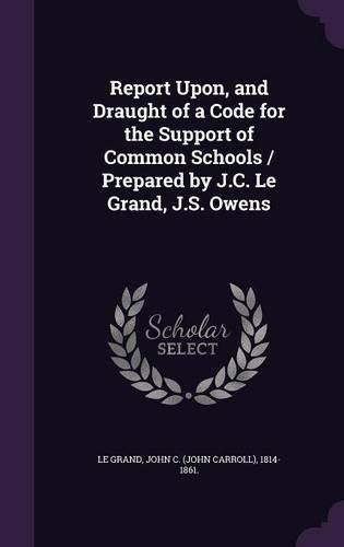 Cover image for Report Upon, and Draught of a Code for the Support of Common Schools / Prepared by J.C. Le Grand, J.S. Owens