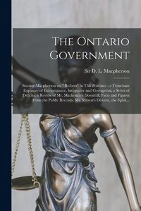 Cover image for The Ontario Government [microform]: Senator Macpherson on Reform in This Province: a Trenchant Exposure of Extravagance, Incapacity and Corruption; a Series of Deficits; a Review of Mr. Mackenzie's Downfall; Facts and Figures From the Public...