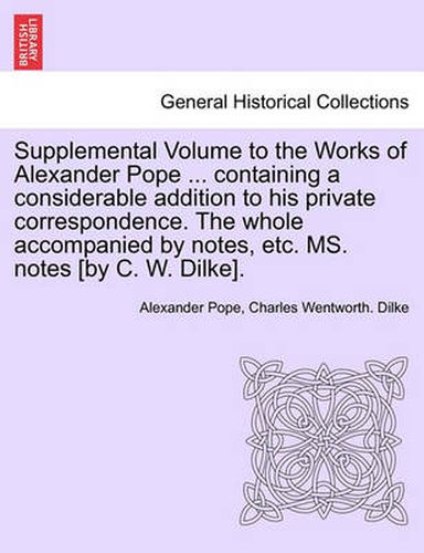 Cover image for Supplemental Volume to the Works of Alexander Pope ... Containing a Considerable Addition to His Private Correspondence. the Whole Accompanied by Notes, Etc. Ms. Notes [By C. W. Dilke].