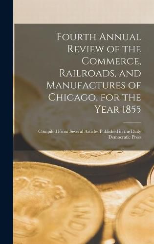 Cover image for Fourth Annual Review of the Commerce, Railroads, and Manufactures of Chicago, for the Year 1855: Compiled From Several Articles Published in the Daily Democratic Press