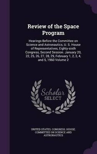 Cover image for Review of the Space Program: Hearings Before the Committee on Science and Astronautics, U. S. House of Representatives, Eighty-Sixth Congress, Second Session. January 20, 22, 25, 26, 27, 28, 29, February 1, 2, 3, 4, and 5, 1960 Volume 2
