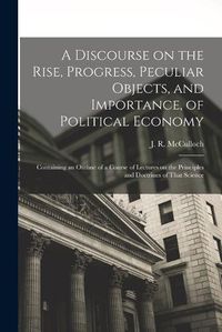 Cover image for A Discourse on the Rise, Progress, Peculiar Objects, and Importance, of Political Economy