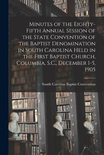 Cover image for Minutes of the Eighty-fifth Annual Session of the State Convention of the Baptist Denomination in South Carolina Held in the First Baptist Church, Columbia, S.C., December 1-5, 1905