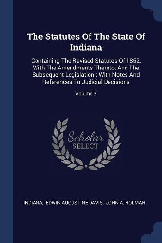 Cover image for The Statutes of the State of Indiana: Containing the Revised Statutes of 1852, with the Amendments Thereto, and the Subsequent Legislation: With Notes and References to Judicial Decisions; Volume 3