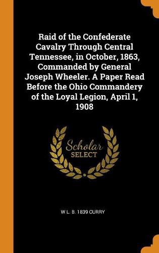 Raid of the Confederate Cavalry Through Central Tennessee, in October, 1863, Commanded by General Joseph Wheeler. a Paper Read Before the Ohio Commandery of the Loyal Legion, April 1, 1908