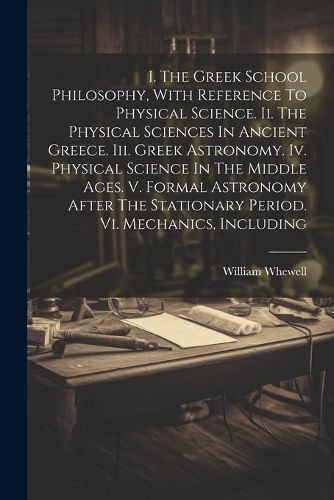 I. The Greek School Philosophy, With Reference To Physical Science. Ii. The Physical Sciences In Ancient Greece. Iii. Greek Astronomy. Iv. Physical Science In The Middle Ages. V. Formal Astronomy After The Stationary Period. Vi. Mechanics, Including