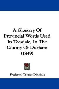 Cover image for A Glossary of Provincial Words Used in Teesdale, in the County of Durham (1849)