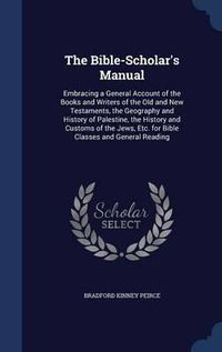 Cover image for The Bible-Scholar's Manual: Embracing a General Account of the Books and Writers of the Old and New Testaments, the Geography and History of Palestine, the History and Customs of the Jews, Etc. for Bible Classes and General Reading