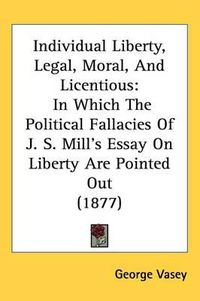 Cover image for Individual Liberty, Legal, Moral, and Licentious: In Which the Political Fallacies of J. S. Mill's Essay on Liberty Are Pointed Out (1877)