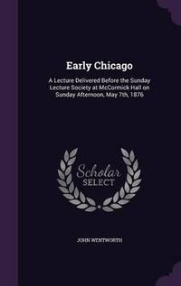 Cover image for Early Chicago: A Lecture Delivered Before the Sunday Lecture Society at McCormick Hall on Sunday Afternoon, May 7th, 1876