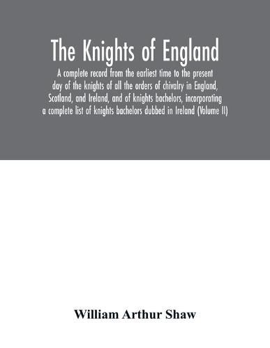 Cover image for The Knights of England. A complete record from the earliest time to the present day of the knights of all the orders of chivalry in England, Scotland, and Ireland, and of knights bachelors, incorporating a complete list of knights bachelors dubbed in Ireland (