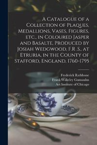 Cover image for A Catalogue of a Collection of Plaques, Medallions, Vases, Figures, etc., in Coloured Jasper and Basalte, Produced by Josiah Wedgwood, F.R .S., at Etruria, in the County of Stafford, England, 1760-1795