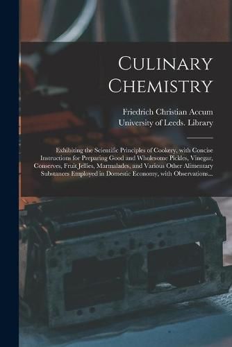 Culinary Chemistry: Exhibiting the Scientific Principles of Cookery, With Concise Instructions for Preparing Good and Wholesome Pickles, Vinegar, Conserves, Fruit Jellies, Marmalades, and Various Other Alimentary Substances Employed in Domestic...