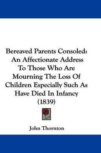 Bereaved Parents Consoled: An Affectionate Address To Those Who Are Mourning The Loss Of Children Especially Such As Have Died In Infancy (1839)