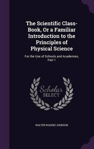 Cover image for The Scientific Class-Book, or a Familiar Introduction to the Principles of Physical Science: For the Use of Schools and Academies, Part 1