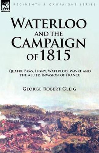 Waterloo and the Campaign of 1815: Quatre Bras, Ligny, Waterloo, Wavre and the Allied Invasion of France